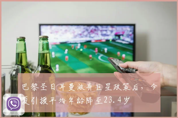 巴黎圣日耳曼放弃巨星政策后，今夏引援平均年龄降至23.4岁